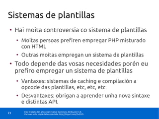Sistemas de plantillas
 ●
     Hai moita controversia co sistema de plantillas
     ●
         Moitas persoas prefiren empregar PHP misturado
         con HTML
     ●
         Outras moitas empregan un sistema de plantillas
 ●
     Todo depende das vosas necesidades porén eu
     prefiro empregar un sistema de plantillas
     ●
         Vantaxes: sistemas de caching e compilación a
         opcode das plantillas, etc, etc, etc
     ●
         Desvantaxes: obrigan a aprender unha nova sintaxe
         e distintas API.
          Este traballo ten a licenza Creative Commons Atribución 3.0.
23        Para ver unha copia da licenza visite http://tinyurl.com/2v352h
 