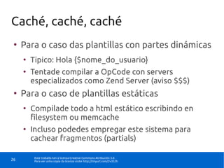 Caché, caché, caché
 ●
     Para o caso das plantillas con partes dinámicas
     ●
         Tipico: Hola {$nome_do_usuario}
     ●
         Tentade compilar a OpCode con servers
         especializados como Zend Server (aviso $$$)
 ●
     Para o caso de plantillas estáticas
     ●
         Compilade todo a html estático escribindo en
         filesystem ou memcache
     ●
         Incluso podedes empregar este sistema para
         cachear fragmentos (partials)

          Este traballo ten a licenza Creative Commons Atribución 3.0.
26        Para ver unha copia da licenza visite http://tinyurl.com/2v352h
 