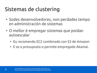Sistemas de clustering
 ●
     Sodes desenvolvedores, non perdades tempo
     en administración de sistemas
 ●
     O mellor é empregar sistemas que poidan
     autoescalar
     ●
         Eu recomendo EC2 combinado con S3 de Amazon
     ●
         E se o presuposto o permite empregade Akamai.




          Este traballo ten a licenza Creative Commons Atribución 3.0.
28        Para ver unha copia da licenza visite http://tinyurl.com/2v352h
 
