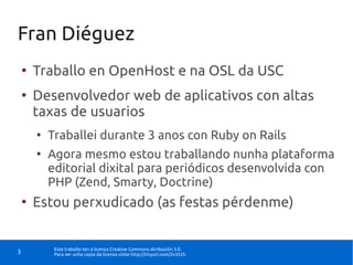 Fran Diéguez
    ●
        Traballo en OpenHost e na OSL da USC
    ●
        Desenvolvedor web de aplicativos con altas
        taxas de usuarios
        ●
            Traballei durante 3 anos con Ruby on Rails
        ●
            Agora mesmo estou traballando nunha plataforma
            editorial dixital para periódicos desenvolvida con
            PHP (Zend, Smarty, Doctrine)
    ●
        Estou perxudicado (as festas pérdenme)


             Este traballo ten a licenza Creative Commons Atribución 3.0.
3            Para ver unha copia da licenza visite http://tinyurl.com/2v352h
 