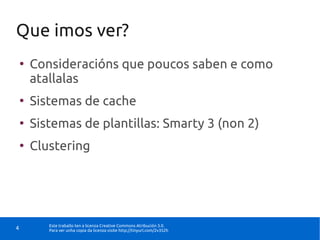 Que imos ver?
    ●
        Consideracións que poucos saben e como
        atallalas
    ●
        Sistemas de cache
    ●
        Sistemas de plantillas: Smarty 3 (non 2)
    ●
        Clustering




           Este traballo ten a licenza Creative Commons Atribución 3.0.
4          Para ver unha copia da licenza visite http://tinyurl.com/2v352h
 