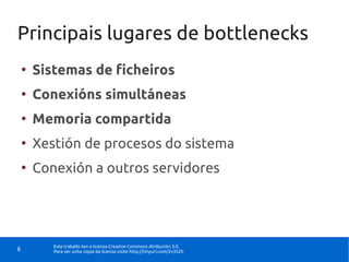 Principais lugares de bottlenecks
    ●
        Sistemas de ficheiros
    ●
        Conexións simultáneas
    ●
        Memoria compartida
    ●
        Xestión de procesos do sistema
    ●
        Conexión a outros servidores




           Este traballo ten a licenza Creative Commons Atribución 3.0.
6          Para ver unha copia da licenza visite http://tinyurl.com/2v352h
 