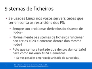 Sistemas de ficheiros
    ●
        Se usades Linux nos vosos servers tedes que
        ter en conta as restricións dos FS:
        ●
            Sempre son problemas derivados do sistema de
            nodos-i
        ●
            Normalmente os sistemas de ficheiros funcionan
            ben até os 1024 elementos dentro dun mesmo
            nodo-i
        ●
            Polo que sempre tentade que dentro dun cartafol
            haxa como máximo 1024 elementos
            –    Se vos pasades empregade aniñado de cartafoles.

             Este traballo ten a licenza Creative Commons Atribución 3.0.
7            Para ver unha copia da licenza visite http://tinyurl.com/2v352h
 