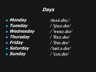 Days

   Monday        /mVn.deI,/
   Tuesday       / "tju:z.deI/
   Wednesday     / "wenz.deI/
   Thursday      / "T3:z.deI/
   Friday        / "fraI.deI/
   Saturday      /"s{t.@.deI/
   Sunday        / "sVn.deI/
 