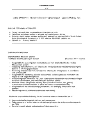 Francesca Brown
CV
Mobile: 07736370454 ♦ Email: frankiebrown14@hotmail.co.uk ♦ Location: Medway, Kent
SKILLS & PERSONAL ATTRIBUTES
● Strong communication, organisation and interpersonal skills
● Self-driven and always striving to advance my knowledge and skill set
● Experience with various software and banking applications: Microsoft Office, Word, Outlook,
Excel, Firm Control, Sun Accounts 6, RBS bankline, RBS CMS, barclays.net.
● SRAAR 2011 Training May 2015
EMPLOYMENT HISTORY
Client Residual Balances Cashier
Freshfields Bruckhaus Deringer - London December 2014 – Current
● Responsible for reviewing client residual balances from data held within the Practice
Management System
● Assessing client information, and following the firm’s procedures in relation to repaying the
balance or offsetting against costs
● Reviewing data retrieved from archives while following the firm’s process in accordance
with SRAAR 2011
● Responsible for maintaining accurate spreadsheets containing detailed information with
regard to each stage of the process
● Researching client information via ‘Client Matter Search’ to establish the current standing of
the client within the firm, and establishing the appointed partner
● Establish contact with partners advising them of residual balances held, gaining
authorisation to contact the client to return the balance or transfer to Charity.
● Responsible for the completion of payment forms, and arranging authorisation from
partners.
● Processing CHAPS payments to reimburse client money
Having the responsibility of clearing the firm’s residual balances has enabled me to;
● Communicate effectively with partners and management.
● Take ownership of a client balance, calculating any interest due and processing payments
via PMS.
● Provided me with a basic understanding of client accounting.
 