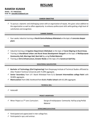 RESUME
RAMESH KUMAR
Mobile: +91-7080363691
Email ID: ramesh81152@gmail.com
CAREER OBJECTIVE
 To pursue a dynamic and challenging career with an organization of repute, this gives value addition to
the organization as well as offers opportunity to enhance professional skills while getting a high level of
satisfaction and recognition.
SUMMER TRAINING
 Four weeks industrial training at North Central Railway Allahabad on the topic of concrete sleeper
plant.
TRAINING
 Industrial training at Irrigation Department Allahabad on the topic of Canal Aligning in Rural Areas.
 Training at Jharakhand Urban and Rural Areas Development Deogarh on the topic of Multipurpose
Community Hall, Marriage Hall, Rest Hall by using Prefab Material.
 Training at Orris Infrastructure, Greater Noida on the topic of to Construct Golf City.
EDUCATIONAL QUALIFICATION
 Bachelor of Technology (Civil Engineering) from Devprayag Institute of Technical Studies affiliated to
Uttar Pradesh Technical University with 71.04% aggregate.
 Senior Secondary from U.P. Board Allahabad from S. S. Convent Intermediate college Naini with
59.00% aggregate.
 Matriculation from CBSE Jharkhand from D.A.V. Public School with 65.20% aggregate.
TECHNICAL SKILL
 Autocadd
PROJECT UNDERTAKEN
 Minor Project as 7th sem. Curriculum : Design of multipurpose Community Hall by using Prefab
Material
EXTRACURRICULAR ACTIVES
 Participated and appreciated in inter college fest.
 Participated in quiz and seminar.
 