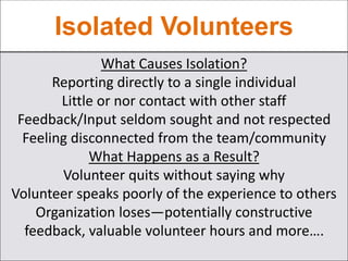 Isolated Volunteers
What Causes Isolation?
Reporting directly to a single individual
Little or nor contact with other staff
Feedback/Input seldom sought and not respected
Feeling disconnected from the team/community
What Happens as a Result?
Volunteer quits without saying why
Volunteer speaks poorly of the experience to others
Organization loses—potentially constructive
feedback, valuable volunteer hours and more….
 
