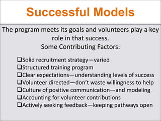 Successful Models
The program meets its goals and volunteers play a key
role in that success.
Some Contributing Factors:
Solid recruitment strategy—varied
Structured training program
Clear expectations—understanding levels of success
Volunteer directed—don’t waste willingness to help
Culture of positive communication—and modeling
Accounting for volunteer contributions
Actively seeking feedback—keeping pathways open
 
