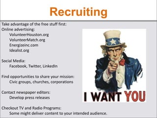 Recruiting
Take advantage of the free stuff first:
Online advertising:
VolunteerHouston.org
VolunteerMatch.org
Energizeinc.com
Idealist.org
Social Media:
Facebook, Twitter, LinkedIn
Find opportunities to share your mission:
Civic groups, churches, corporations
Contact newspaper editors:
Develop press releases
Checkout TV and Radio Programs:
Some might deliver content to your intended audience.
 