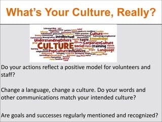 What’s Your Culture, Really?
Do your actions reflect a positive model for volunteers and
staff?
Change a language, change a culture. Do your words and
other communications match your intended culture?
Are goals and successes regularly mentioned and recognized?
 