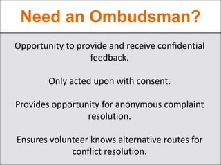Need an Ombudsman?
Opportunity to provide and receive confidential
feedback.
Only acted upon with consent.
Provides opportunity for anonymous complaint
resolution.
Ensures volunteer knows alternative routes for
conflict resolution.
 