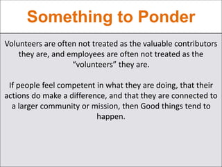 Something to Ponder
Volunteers are often not treated as the valuable contributors
they are, and employees are often not treated as the
“volunteers” they are.
If people feel competent in what they are doing, that their
actions do make a difference, and that they are connected to
a larger community or mission, then Good things tend to
happen.
 