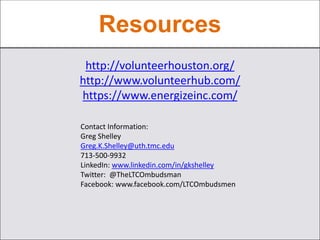 Resources
http://volunteerhouston.org/
http://www.volunteerhub.com/
https://www.energizeinc.com/
Contact Information:
Greg Shelley
Greg.K.Shelley@uth.tmc.edu
713-500-9932
LinkedIn: www.linkedin.com/in/gkshelley
Twitter: @TheLTCOmbudsman
Facebook: www.facebook.com/LTCOmbudsmen
 