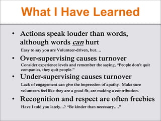 What I Have Learned
• Actions speak louder than words,
although words can hurt
Easy to say you are Volunteer-driven, but….
• Over-supervising causes turnover
Consider experience levels and remember the saying, “People don’t quit
companies, they quit people.”
• Under-supervising causes turnover
Lack of engagement can give the impression of apathy. Make sure
volunteers feel like they are a good fit, are making a contribution.
• Recognition and respect are often freebies
Have I told you lately…? “Be kinder than necessary….”
 