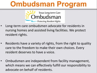 Ombudsman Program
• Long-term care ombudsmen advocate for residents in
nursing homes and assisted living facilities. We protect
resident rights.
• Residents have a variety of rights, from the right to quality
care to the freedom to make their own choices. Every
resident deserves to have a voice.
• Ombudsmen are independent from facility management,
which means we can effectively fulfill our responsibility to
advocate on behalf of residents.
 