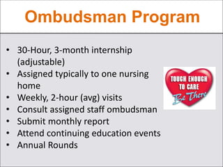 Ombudsman Program
• 30-Hour, 3-month internship
(adjustable)
• Assigned typically to one nursing
home
• Weekly, 2-hour (avg) visits
• Consult assigned staff ombudsman
• Submit monthly report
• Attend continuing education events
• Annual Rounds
 