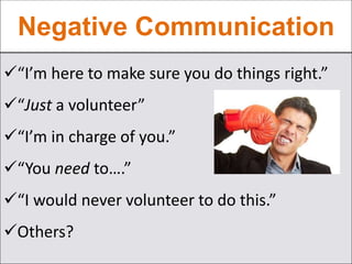 Negative Communication
“I’m here to make sure you do things right.”
“Just a volunteer”
“I’m in charge of you.”
“You need to….”
“I would never volunteer to do this.”
Others?
 