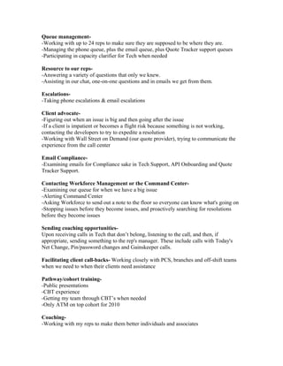 Queue management-
-Working with up to 24 reps to make sure they are supposed to be where they are.
-Managing the phone queue, plus the email queue, plus Quote Tracker support queues
-Participating in capacity clarifier for Tech when needed
Resource to our reps-
-Answering a variety of questions that only we knew.
-Assisting in our chat, one-on-one questions and in emails we get from them.
Escalations-
-Taking phone escalations & email escalations
Client advocate-
-Figuring out when an issue is big and then going after the issue
-If a client is impatient or becomes a flight risk because something is not working,
contacting the developers to try to expedite a resolution
-Working with Wall Street on Demand (our quote provider), trying to communicate the
experience from the call center
Email Compliance-
-Examining emails for Compliance sake in Tech Support, API Onboarding and Quote
Tracker Support.
Contacting Workforce Management or the Command Center-
-Examining our queue for when we have a big issue
-Alerting Command Center
-Asking Workforce to send out a note to the floor so everyone can know what's going on
-Stopping issues before they become issues, and proactively searching for resolutions
before they become issues
Sending coaching opportunities-
Upon receiving calls in Tech that don’t belong, listening to the call, and then, if
appropriate, sending something to the rep's manager. These include calls with Today's
Net Change, Pin/password changes and Gainskeeper calls.
Facilitating client call-backs- Working closely with PCS, branches and off-shift teams
when we need to when their clients need assistance
Pathway/cohort training-
-Public presentations
-CBT experience
-Getting my team through CBT’s when needed
-Only ATM on top cohort for 2010
Coaching-
-Working with my reps to make them better individuals and associates
 