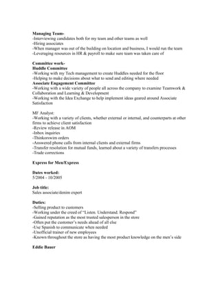 Managing Team-
-Interviewing candidates both for my team and other teams as well
-Hiring associates
-When manager was out of the building on location and business, I would run the team
-Leveraging resources in HR & payroll to make sure team was taken care of
Committee work-
Huddle Committee
-Working with my Tech management to create Huddles needed for the floor
-Helping to make decisions about what to send and editing where needed
Associate Engagement Committee
-Working with a wide variety of people all across the company to examine Teamwork &
Collaboration and Learning & Development
-Working with the Idea Exchange to help implement ideas geared around Associate
Satisfaction
MF Analyst:
-Working with a variety of clients, whether external or internal, and counterparts at other
firms to achieve client satisfaction
-Review release in AOM
-Inbox inquiries
-Thinkorswim orders
-Answered phone calls from internal clients and external firms
-Transfer resolution for mutual funds, learned about a variety of transfers processes
-Trade corrections
Express for Men/Express
Dates worked:
5/2004 - 10/2005
Job title:
Sales associate/denim expert
Duties:
-Selling product to customers
-Working under the creed of “Listen. Understand. Respond”
-Gained reputation as the most trusted salesperson in the store
-Often put the customer’s needs ahead of all else
-Use Spanish to communicate when needed
-Unofficial trainer of new employees
-Known throughout the store as having the most product knowledge on the men’s side
Eddie Bauer
 