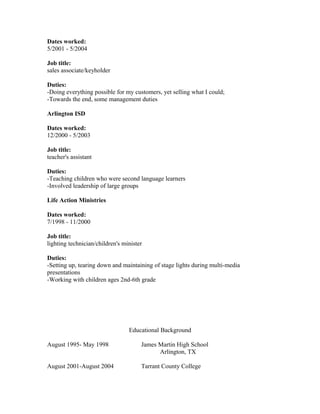 Dates worked:
5/2001 - 5/2004
Job title:
sales associate/keyholder
Duties:
-Doing everything possible for my customers, yet selling what I could;
-Towards the end, some management duties
Arlington ISD
Dates worked:
12/2000 - 5/2003
Job title:
teacher's assistant
Duties:
-Teaching children who were second language learners
-Involved leadership of large groups
Life Action Ministries
Dates worked:
7/1998 - 11/2000
Job title:
lighting technician/children's minister
Duties:
-Setting up, tearing down and maintaining of stage lights during multi-media
presentations
-Working with children ages 2nd-6th grade
Educational Background
August 1995- May 1998 James Martin High School
Arlington, TX
August 2001-August 2004 Tarrant County College
 