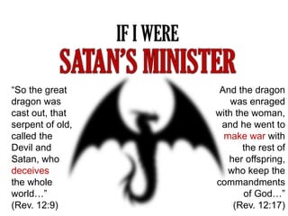 IF I WERE
“So the great
dragon was
cast out, that
serpent of old,
called the
Devil and
Satan, who
deceives
the whole
world…”
(Rev. 12:9)
And the dragon
was enraged
with the woman,
and he went to
make war with
the rest of
her offspring,
who keep the
commandments
of God…”
(Rev. 12:17)
 