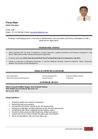 Resume of Feroz Khan 1
Feroz Khan
Admin Executive,
Dubai, (UAE)
Mobile: +971 50 7881339, E-Mail: ferozhkhan09@gmail.com
Seeking a challenging position in the areas of Administration, Documentation and Inventory Management with a
growth-driven organisation.
PROFESSIONAL PROFILE
 Admin Executive with 14+ years of experience in Admin Operations, Logistics Operations and Inventory management in the
field of CAD/CAM and CAE industry and Computer peripherals.
 Presently working as Admin Executive with Work Force Technical Services LLC, Dubai since July 2014.
 Hands on experience in Managing Inventories, In and Out Materials Handling, Customer Deliveries, Report Generation,
Material Procurement & Order Management.
AREAS OF EXPERTISE & EXPOSURE
- Admin Operations - Inventory Management - Customer Delivery Process
- Report & Presentation Management - Order Execution - Time Sheet
EXPERIENCE DETAILS
Admin Executive (Maid Supply, Civil Oriented Works)
With Work Force Technical Services LLC
Since July’ 2014
Responsibilities:
 Preparing weekly time sheet for employees.
 Monitoring vehicle movements.
 Issuing internal material request as per site requirements.
 Employee mobilization and demobilization as per the site requirements.
 Coordinating with HR for employee annual vacation charts.
 Excellent communications skills like phone, written and spoken.
 Liaison with the accounts to handle the petty cash of the division
 Email correspondence with customer follow ups.
 