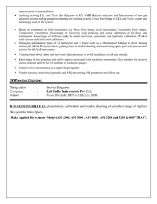 improvement recommendation.
 Auditing existing LEL and Toxic Gas detectors in RIL VMD.Detector selection and Procurement of new gas
detection system and up gradation planning for existing system. Detail knowledge of LEL and Toxic system and
technology used in the system.
 Hands on experience on field instruments e.g. Mass Flow meter, Level transmitters, Volumetric Flow meters,
Temperature transmitters. Knowledge of Electronic loop checking and actual calibration of all these said
instruments. Knowledge of different make & model electronic, pneumatic and hydraulic calibrators. Worked
with various multifunctional calibrators.
 Managing maintenance team of 12 technician and 3 Supervisors as a Maintenance Manger to them. Issuing
routine job (Work Permit) to them, guiding them in troubleshooting and maintaining spare parts and procurement
activity for all field instruments.
 Training them about safety and best work place practices to avoid incidences on job and outside.
 Knowledge of best practices and safety aspects associated with nucleonic instruments. Key member for decayed
source disposal activity for 45 numbers of nucleonic gauges.
 Control valves maintenance as a repair shop engineer.
 Vendor scrutiny on technical grounds and RFQ processing. PO generation and follow-up.
(IV)Previous Employer
Designation : Service Engineer
Company : Lab India Instruments Pvt. Ltd.
Period : From 28th July 2007 to 12th July 2008.
JOB RESPONSIBILITIES: -Installation, calibration and trouble shooting of complete range of Applied
Bio systems Mass Specs.
Make Applied Bio systems -Model (API 2000, API 3000 , API 4000 , API 3200 and 3200 &4000"TRAP".
 