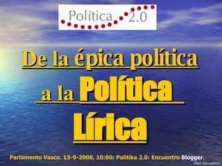De la  épica política  a la  Política   Lírica Parlamento Vasco. 13-9-2008, 10:00 :  Politika  2.0: Encuentro  Blogger .  