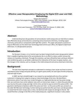 Effective Laser Decapsulation Employing the Digital ICO Laser and HAZ-
Methodology
Gregory Burt Anderson
Infineon Technologies Americas, 19401 Victor Parkway, Livonia, Michigan, 48152, USA
Greg.Anderson@Infineon.com
Lance Edgar Fordham
Control Laser Corporation, 7101 TPC Drive, Suite 100, Orlando, FL 32822, USA
Lance.Fordham@ControlLaser.com
Abstract:
Understanding laser decapsulation of semiconductor mold compounds can help failure analysis
labs effectively decap semiconductors containing various bond wire chemistry, including copper
chemistry, particularly in components with high filler content. This paper will present a tutorial on
how to effectively use the latest laser technology that Control Laser offers, the Digital IC Optimized
(ICO) laser, in a decapsulation process.
Introduction:
For the past 12-years, or so, Control Laser has been trying to build a laser decapsulation system
that is capable of getting close to the semiconductor die in an effort to reduce and/or remove the
reliance on hazardous chemicals. Through this evolution, we have refined the laser, and beam delivery
and conditioning optics as we better understand the interaction of the laser-to-epoxy reaction, and
the changes in the industry, such as changes in the mold compound and various bond wire chemistry.
Background:
The two most important concepts to understand in creating a laser recipe are how to control
and balance pulse energy and pulse density, of a given pulse profile, for each type of mold compound,
and each type of part.
In 2007, we had a breakthrough in our research as we worked with one of our partner-
customers in helping them adapt to using our latest technology of the time. We identified a
phenomena where if we had a laser recipe that gave us a high pulse density, but low pulse energy,
then we could also have similar ablation rates with an inverse laser recipe i.e. where the pulse density
was low, but the pulse energy was high. At this time, we had no way to control the pulse profile—the
geometric distribution of photons within the pulse over time—so the pulse profile was constant on
the older ND:YAG laser technology. Further testing was performed after post-laser-acid decapsulation
to reveal that the laser recipes were, in fact, not identical with respect to damage to the die. We
would find that a change in the filler of the mold compound, a significant increase in silica and/or
 