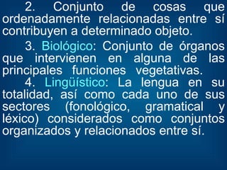 2. Conjunto de cosas que ordenadamente relacionadas entre sí contribuyen a determinado objeto. 3.  Biológico : Conjunto de órganos que intervienen en alguna de las principales funciones vegetativas.  4.  Lingüístico : La lengua en su totalidad, así como cada uno de sus sectores (fonológico, gramatical y léxico) considerados como conjuntos organizados y relacionados entre sí. 