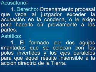 Acusatorio : 1.  Derecho : Ordenamiento procesal que veda al juzgador exceder la acusación en la condena, o le exige para hacerlo oír previamente a las partes. Astático : 1. El formado por dos agujas imantadas que se colocan con los polos invertidos y los ejes paralelos para que aquel resulte insensible a la acción directriz de la Tierra. 