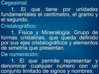 Cegesimal : 1. El que tiene por unidades fundamentales el centímetro, el gramo y el segundo. Cristalográfico : 1. Física y Mineralogía: Grupo de formas cristalinas, que queda definido por sus ejes cristalográficos y elementos de simetría que presentan. De numeración : 1. El que permite representar y denominar cualquier número con un conjunto limitado de signos y nombres. 