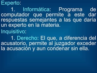 Experto : 1.  Informática : Programa de computador que permite a este dar respuestas semejantes a las que daría un experto en la materia. Inquisitivo : 1.  Derecho : El que, a diferencia del acusatorio, permite al juzgador exceder la acusación y aun condenar sin ella. 