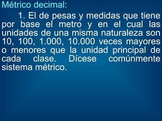Métrico decimal: 1. El de pesas y medidas que tiene por base el metro y en el cual las unidades de una misma naturaleza son 10, 100, 1.000, 10.000 veces mayores o menores que la unidad principal de cada clase. Dícese comúnmente sistema métrico. 