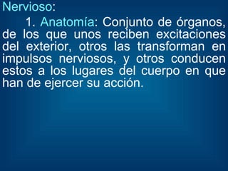 Nervioso : 1.  Anatomía : Conjunto de órganos, de los que unos reciben excitaciones del exterior, otros las transforman en impulsos nerviosos, y otros conducen estos a los lugares del cuerpo en que han de ejercer su acción. 