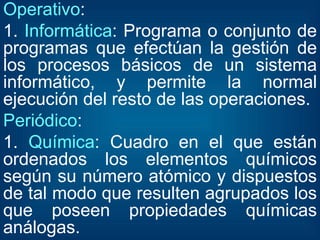 Operativo : 1.  Informática : Programa o conjunto de programas que efectúan la gestión de los procesos básicos de un sistema informático, y permite la normal ejecución del resto de las operaciones. Periódico : 1.  Química : Cuadro en el que están ordenados los elementos químicos según su número atómico y dispuestos de tal modo que resulten agrupados los que poseen propiedades químicas análogas. 