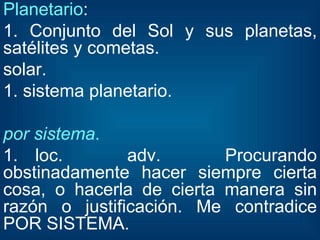 Planetario : 1. Conjunto del Sol y sus planetas, satélites y cometas. solar. 1. sistema planetario. por sistema . 1. loc. adv. Procurando obstinadamente hacer siempre cierta cosa, o hacerla de cierta manera sin razón o justificación. Me contradice POR SISTEMA. 