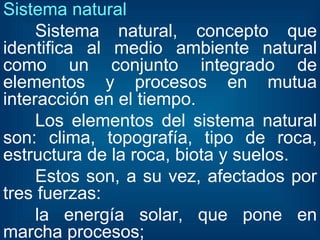 Sistema natural  Sistema natural, concepto que identifica al medio ambiente natural como un conjunto integrado de elementos y procesos en mutua interacción en el tiempo. Los elementos del sistema natural son: clima, topografía, tipo de roca, estructura de la roca, biota y suelos. Estos son, a su vez, afectados por tres fuerzas: la energía solar, que pone en marcha procesos; 