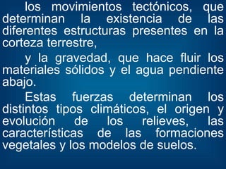 los movimientos tectónicos, que determinan la existencia de las diferentes estructuras presentes en la corteza terrestre, y la gravedad, que hace fluir los materiales sólidos y el agua pendiente abajo. Estas fuerzas determinan los distintos tipos climáticos, el origen y evolución de los relieves, las características de las formaciones vegetales y los modelos de suelos. 