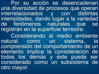 Por su acción se desencadenan una diversidad de procesos que operan interrelacionados y con distintas intensidades, dando lugar a la variedad de fenómenos naturales que se registran en la superficie terrestre. Considerando al medio ambiente natural como un sistema, la comprensión del comportamiento de un elemento implica la consideración de todos los demás y éste puede ser considerado como un subsistema de otro mayor. 