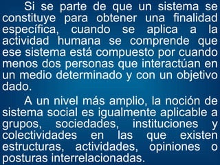 Si se parte de que un sistema se constituye para obtener una finalidad específica, cuando se aplica a la actividad humana se comprende que ese sistema está compuesto por cuando menos dos personas que interactúan en un medio determinado y con un objetivo dado. A un nivel más amplio, la noción de sistema social es igualmente aplicable a grupos, sociedades, instituciones y colectividades en las que existen estructuras, actividades, opiniones o posturas interrelacionadas. 