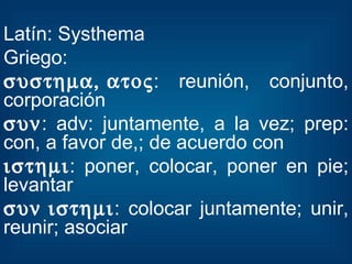 Latín: Systhema Griego:  : reunión, conjunto, corporación  : adv: juntamente, a la vez; prep: con, a favor de,; de acuerdo con  : poner, colocar, poner en pie; levantar  : colocar juntamente; unir, reunir; asociar 