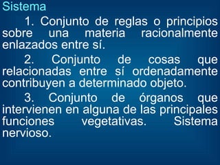 Sistema   1. Conjunto de reglas o principios sobre una materia racionalmente enlazados entre sí. 2. Conjunto de cosas que relacionadas entre sí ordenadamente contribuyen a determinado objeto. 3. Conjunto de órganos que intervienen en alguna de las principales funciones vegetativas. Sistema nervioso. 