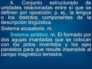 4. Conjunto estructurado de unidades relacionadas entre sí que se definen por oposición; p. ej., la lengua o los distintos componentes de la descripción lingüística. Sistema acusatorio. m.  Sistema astático . m. El formado por dos agujas imantadas que se colocan con los polos invertidos y los ejes paralelos para que resulte insensible al campo magnético terrestre.  