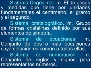 Sistema Cegesimal . m. El de pesas y medidas que tiene por unidades fundamentales el centímetro, el gramo y el segundo.  Sistema cristalográfico . m. Grupo de formas cristalinas definido por sus elementos de simetría.  Sistema de ecuaciones . m. Conjunto de dos o más ecuaciones cuya solución es común a todas ellas.  Sistema de numeración . m. Conjunto de reglas y signos para representar los números.  