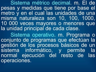 Sistema métrico decimal . m. El de pesas y medidas que tiene por base el metro y en el cual las unidades de una misma naturaleza son 10, 100, 1000, 10 000 veces mayores o menores que la unidad principal de cada clase.  Sistema operativo . m. Programa o conjunto de programas que efectúan la gestión de los procesos básicos de un sistema informático, y permite la normal ejecución del resto de las operaciones.  