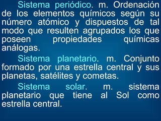 Sistema periódico . m. Ordenación de los elementos químicos según su número atómico y dispuestos de tal modo que resulten agrupados los que poseen propiedades químicas análogas.  Sistema planetario . m. Conjunto formado por una estrella central y sus planetas, satélites y cometas.  Sistema solar . m. sistema planetario que tiene al Sol como estrella central.  