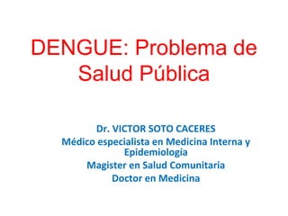 DENGUE: Problema de
Salud Pública
Dr. VICTOR SOTO CACERES
Médico especialista en Medicina Interna y
Epidemiología
Magister en Salud Comunitaria
Doctor en Medicina
 