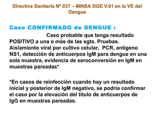 Caso CONFIRMADO de DENGUE :
Caso probable que tenga resultado
POSITIVO a una o más de las sgts. Pruebas.
Aislamiento viral por cultivo celular, PCR, antígeno
NS1, detección de anticuerpos IgM para dengue en una
sola muestra, evidencia de seroconversión en IgM en
muestras pareadas*
*En casos de reinfección cuando hay un resultado
inicial y posterior de IgM negativo, se podría confirmar
el caso por la elevación del título de anticuerpos de
IgG en muestras pareadas.
 