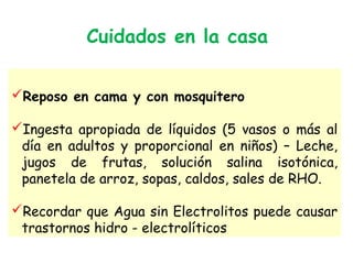 Cuidados en la casa
Reposo en cama y con mosquitero
Ingesta apropiada de líquidos (5 vasos o más al
día en adultos y proporcional en niños) – Leche,
jugos de frutas, solución salina isotónica,
panetela de arroz, sopas, caldos, sales de RHO.
Recordar que Agua sin Electrolitos puede causar
trastornos hidro - electrolíticos
 